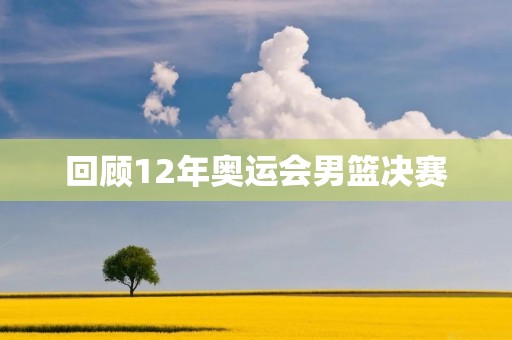 回顾12年奥运会男篮决赛：中国队惜败美国队