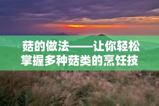 菇的做法——让你轻松掌握多种菇类的烹饪技巧 菇的做法——让你轻松掌握多种菇类的烹饪技巧