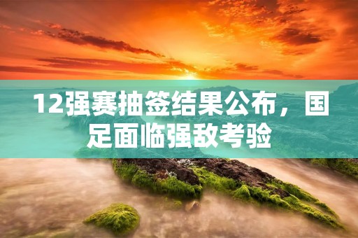 12强赛抽签结果公布，国足面临强敌考验