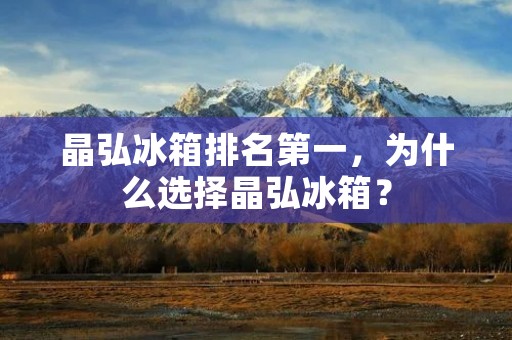 晶弘冰箱排名第一,为什么选择晶弘冰箱? 晶弘冰箱排名第一,为什么选择晶弘冰箱?