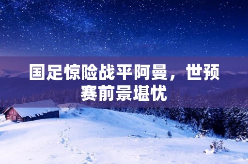 国足惊险战平阿曼,世预赛前景堪忧 国足惊险战平阿曼,世预赛前景堪忧