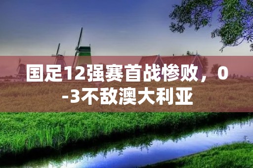 国足12强赛首战惨败，0-3不敌澳大利亚