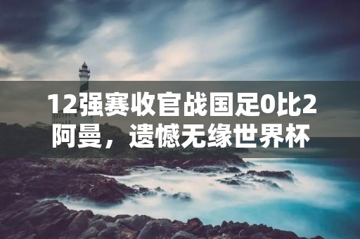 12强赛收官战国足0比2阿曼,遗憾无缘世界杯 12强赛收官战国足0比2阿曼,遗憾无缘世界杯