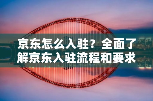 京东怎么入驻?全面了解京东入驻流程和要求 京东怎么入驻?全面了解京东入驻流程和要求