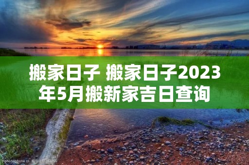 搬家日子 搬家日子2023年5月搬新家吉日查询