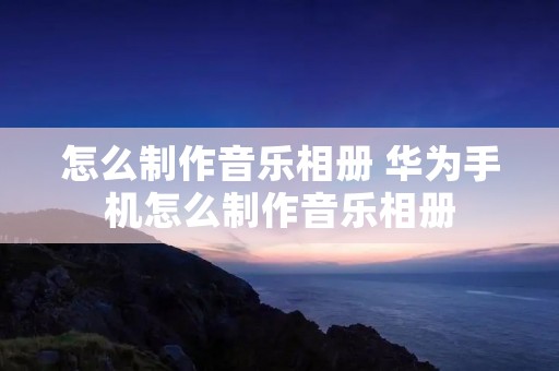 怎么制作音乐相册 华为手机怎么制作音乐相册 怎么制作音乐相册 华为手机怎么制作音乐相册
