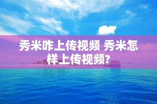 秀米咋上传视频 秀米怎样上传视频? 秀米咋上传视频 秀米怎样上传视频?