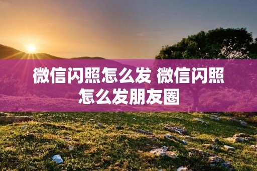 微信闪照怎么发 微信闪照怎么发朋友圈