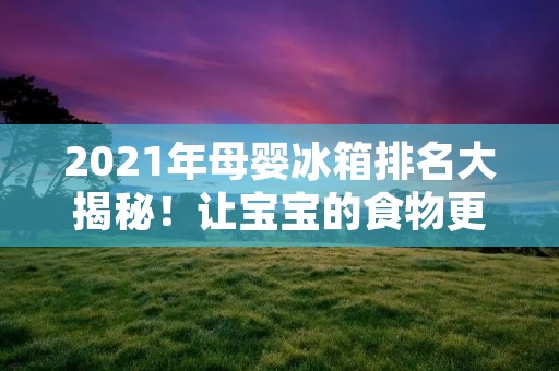 2021年母婴冰箱排名大揭秘！让宝宝的食物更安心存储！