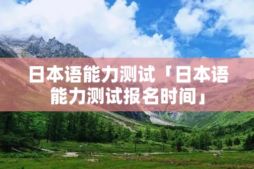 日本语能力测试「日本语能力测试报名时间」 日本语能力测试「日本语能力测试报名时间」