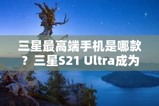 三星最高端手机是哪款？三星S21 Ultra成为最新旗舰手机