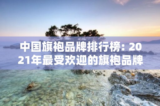 中国旗袍品牌排行榜: 2021年最受欢迎的旗袍品牌