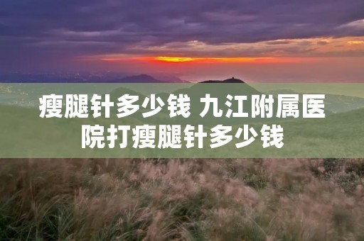 瘦腿针多少钱 九江附属医院打瘦腿针多少钱 瘦腿针多少钱 九江附属医院打瘦腿针多少钱