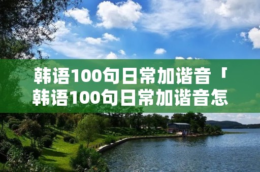 韩语100句日常加谐音「韩语100句日常加谐音怎么写」 韩语100句日常加谐音「韩语100句日常加谐音怎么写」