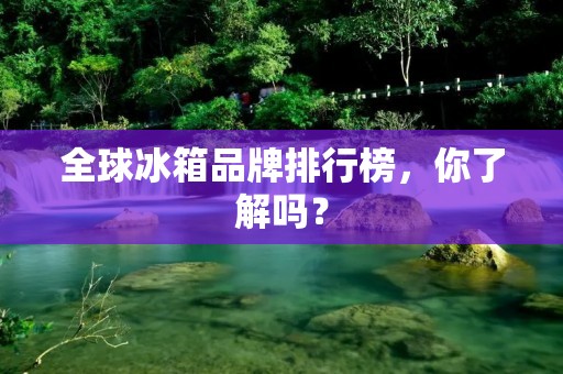 全球冰箱品牌排行榜，你了解吗？