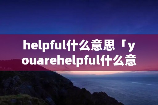 helpful什么意思「youarehelpful什么意思」 helpful什么意思「youarehelpful什么意思」