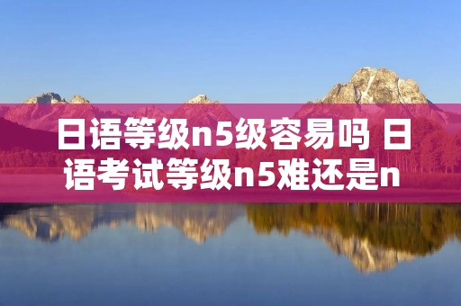 日语等级n5级容易吗 日语考试等级n5难还是n1难