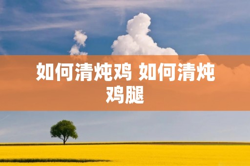 如何清炖鸡 如何清炖鸡腿 如何清炖鸡 如何清炖鸡腿