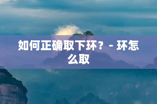 如何正确取下环?- 环怎么取 如何正确取下环?- 环怎么取