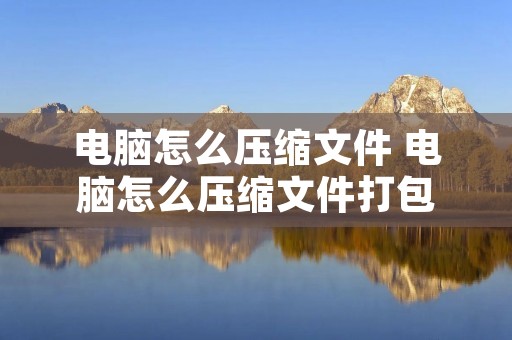 电脑怎么压缩文件 电脑怎么压缩文件打包 电脑怎么压缩文件 电脑怎么压缩文件打包