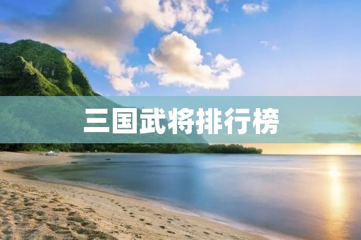 三国武将排行榜:历史上最强的十大三国武将