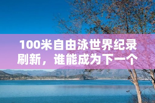 100米自由泳世界纪录刷新，谁能成为下一个“飞鱼”？