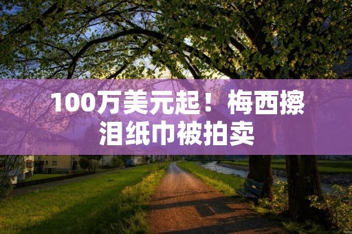 100万美元起!梅西擦泪纸巾被拍卖 100万美元起!梅西擦泪纸巾被拍卖