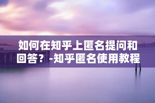 如何在知乎上匿名提问和回答？-知乎匿名使用教程