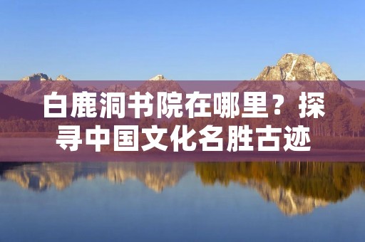 白鹿洞书院在哪里?探寻中国文化名胜古迹