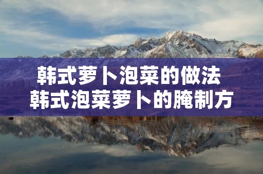 韩式萝卜泡菜的做法 韩式泡菜萝卜的腌制方法和配料