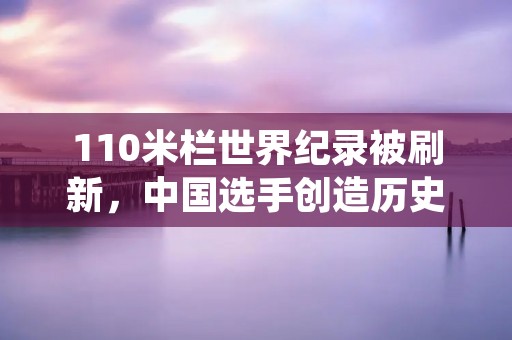 110米栏世界纪录被刷新，中国选手创造历史