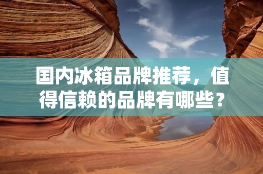 国内冰箱品牌推荐，值得信赖的品牌有哪些？