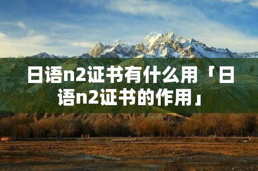 日语n2证书有什么用「日语n2证书的作用」