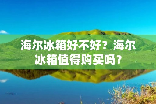 海尔冰箱好不好？海尔冰箱值得购买吗？