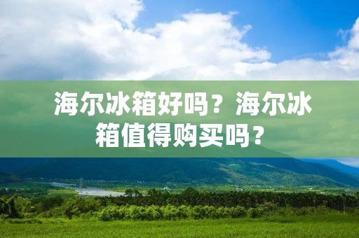  海尔冰箱好吗？海尔冰箱值得购买吗？