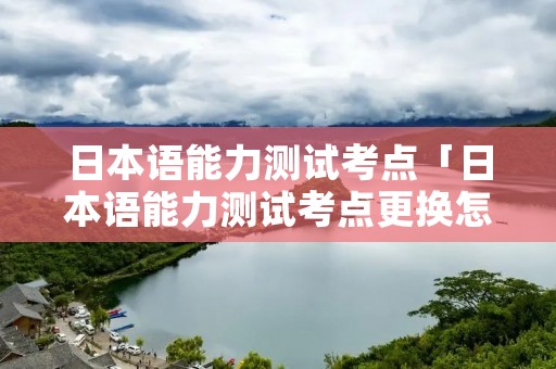 日本语能力测试考点「日本语能力测试考点更换怎么抢」 日本语能力测试考点「日本语能力测试考点更换怎么抢」