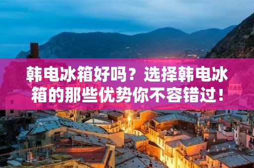 韩电冰箱好吗？选择韩电冰箱的那些优势你不容错过！