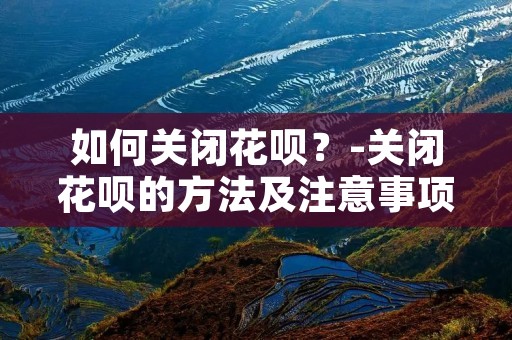 如何关闭花呗？-关闭花呗的方法及注意事项