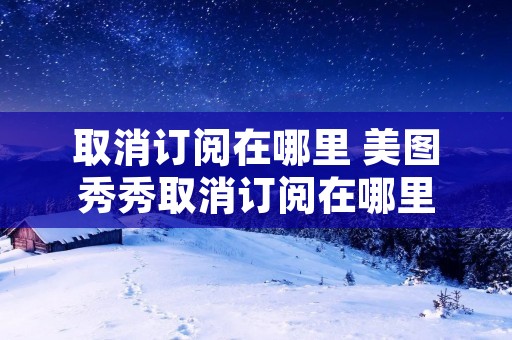 取消订阅在哪里 美图秀秀取消订阅在哪里 取消订阅在哪里 美图秀秀取消订阅在哪里
