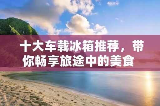  十大车载冰箱推荐，带你畅享旅途中的美食 