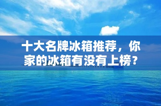 十大名牌冰箱推荐，你家的冰箱有没有上榜？