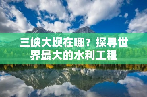 三峡大坝在哪?探寻世界最大的水利工程
