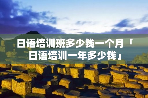 日语培训班多少钱一个月「日语培训一年多少钱」