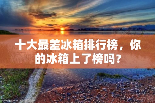 十大最差冰箱排行榜，你的冰箱上了榜吗？
