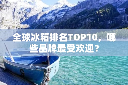 全球冰箱排名TOP10,哪些品牌最受欢迎?
