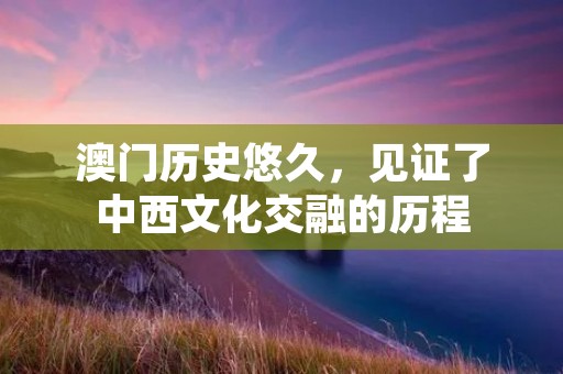 澳门历史悠久,见证了中西文化交融的历程 澳门历史悠久,见证了中西文化交融的历程