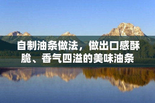 自制油条做法，做出口感酥脆、香气四溢的美味油条