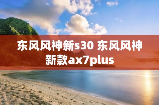 东风风神新s30 东风风神新款ax7plus 东风风神新s30 东风风神新款ax7plus