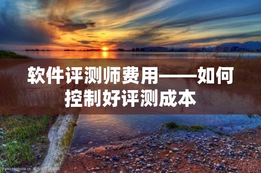 软件评测师费用——如何控制好评测成本