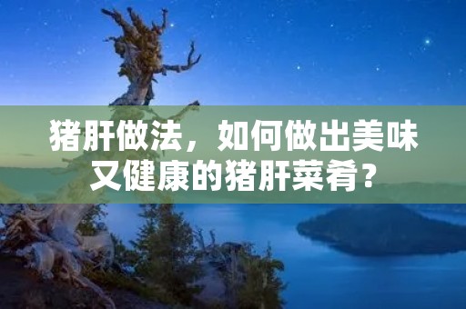 猪肝做法,如何做出美味又健康的猪肝菜肴? 猪肝做法,如何做出美味又健康的猪肝菜肴?